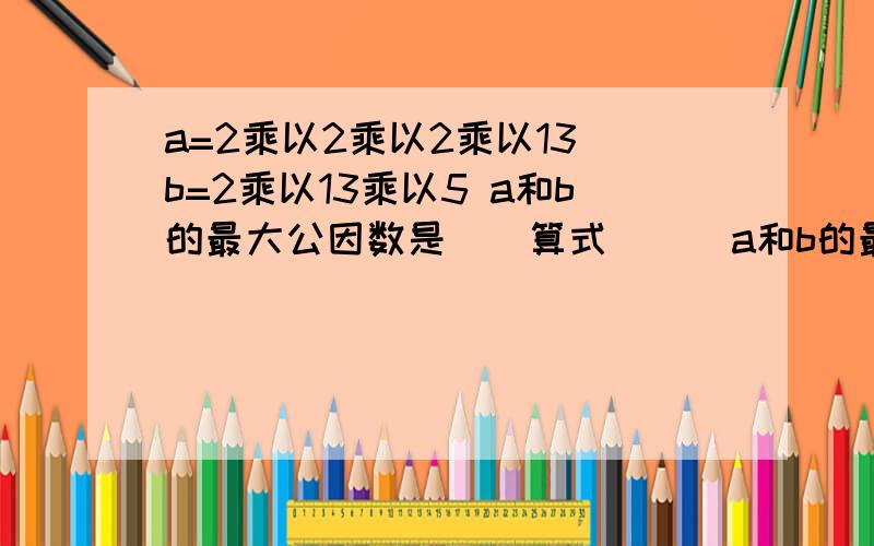 a=2乘以2乘以2乘以13 b=2乘以13乘以5 a和b的最大公因数是（）算式（ ） a和b的最小公倍数是（） 算式（ ）