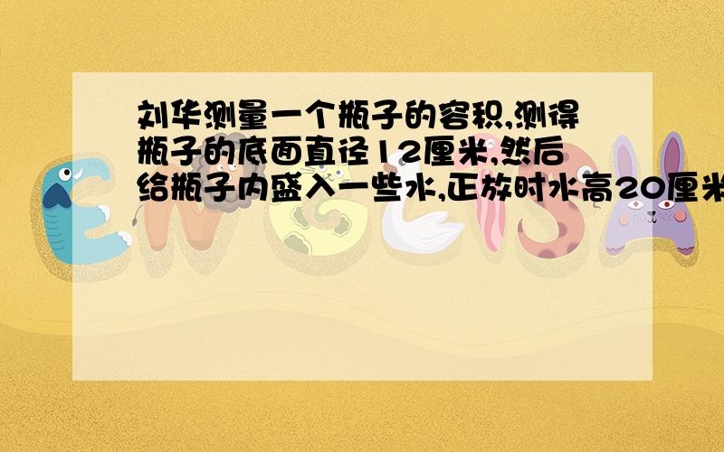 刘华测量一个瓶子的容积,测得瓶子的底面直径12厘米,然后给瓶子内盛入一些水,正放时水高20厘米倒放时水高25厘米,瓶子深30厘米.你能根据这些信息求出瓶子的容积吗?