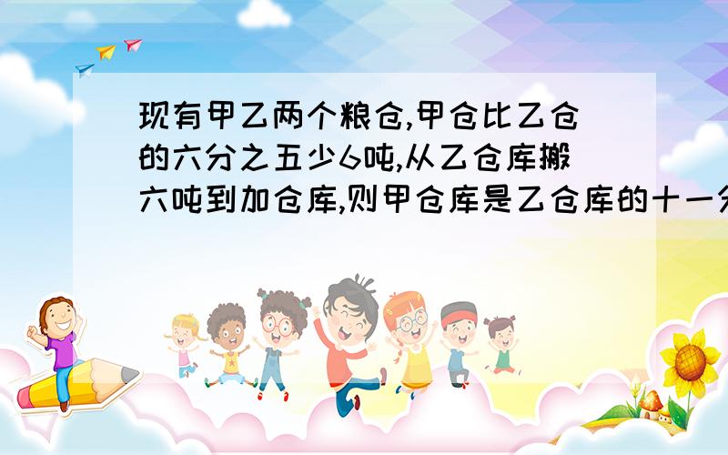 现有甲乙两个粮仓,甲仓比乙仓的六分之五少6吨,从乙仓库搬六吨到加仓库,则甲仓库是乙仓库的十一分之十求各有多少吨.