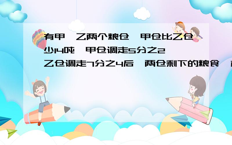 有甲、乙两个粮仓,甲仓比乙仓少14吨,甲仓调走5分之2,乙仓调走7分之4后,两仓剩下的粮食一样多.甲乙存粮多少吨?