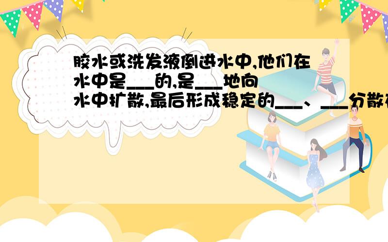 胶水或洗发液倒进水中,他们在水中是___的,是___地向水中扩散,最后形成稳定的___、___分散在水中.而醋和酒精倒进水中酒直接___地向水中扩散.