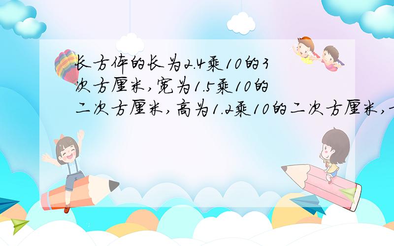 长方体的长为2.4乘10的3次方厘米,宽为1.5乘10的二次方厘米,高为1.2乘10的二次方厘米,求它的体积.