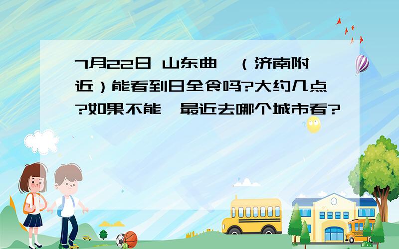 7月22日 山东曲阜（济南附近）能看到日全食吗?大约几点?如果不能,最近去哪个城市看?