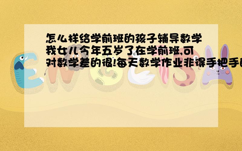 怎么样给学前班的孩子辅导数学我女儿今年五岁了在学前班,可对数学差的很!每天数学作业非得手把手的教才能做完,她自己是不教不会完成不了.有时候看到她这样真的很心急!