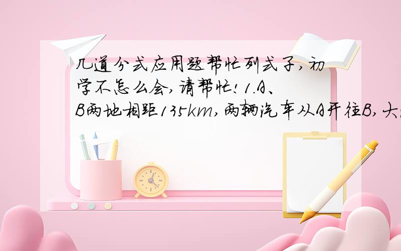 几道分式应用题帮忙列式子,初学不怎么会,请帮忙!1.A、B两地相距135km,两辆汽车从A开往B,大汽车比小汽车早出发5小时,小汽车比大汽车晚到30分钟,已知小汽车与大汽车的速度之比为5：2,求两车