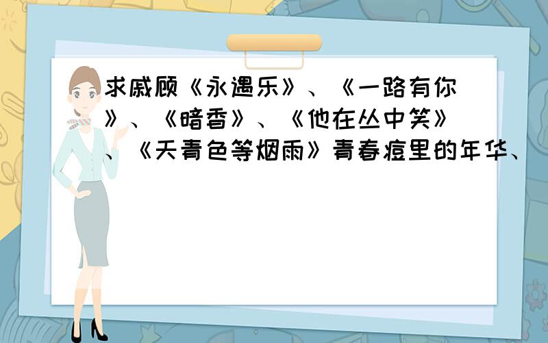 求戚顾《永遇乐》、《一路有你》、《暗香》、《他在丛中笑》、《天青色等烟雨》青春痘里的年华、 睡在我上铺的兄弟、旅程3部、今夕何夕、当我遇见你、汴梁警署事件薄、冰舞、汴京