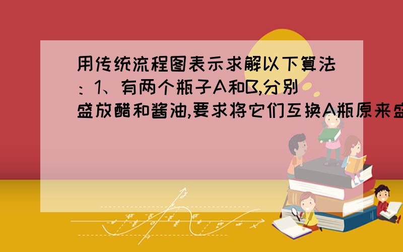 用传统流程图表示求解以下算法：1、有两个瓶子A和B,分别盛放醋和酱油,要求将它们互换A瓶原来盛醋,现改盛酱油,B瓶相反.