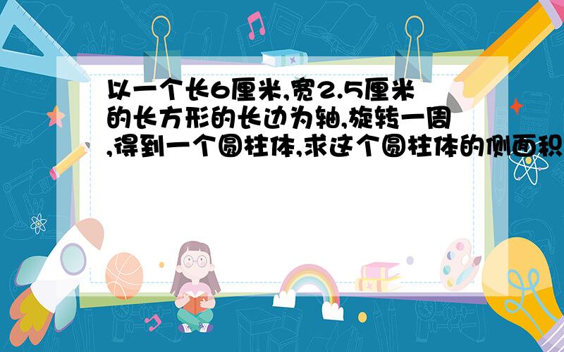 以一个长6厘米,宽2.5厘米的长方形的长边为轴,旋转一周,得到一个圆柱体,求这个圆柱体的侧面积和表面积有知道的请说一下好么？