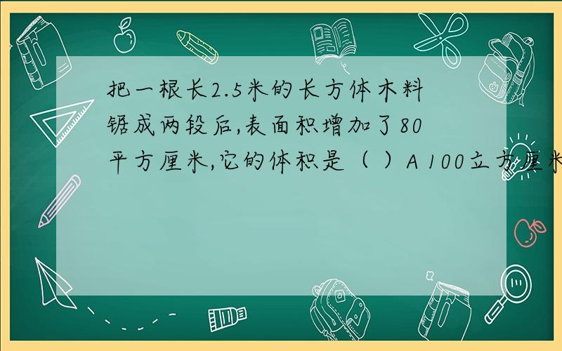 把一根长2.5米的长方体木料锯成两段后,表面积增加了80平方厘米,它的体积是（ ）A 100立方厘米 B 10立方米 C 200立方厘米 好心的人帮帮忙吧