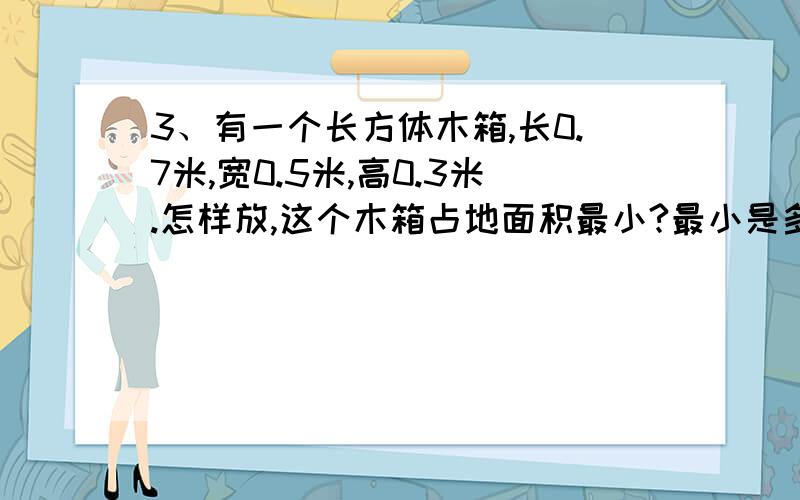 3、有一个长方体木箱,长0.7米,宽0.5米,高0.3米.怎样放,这个木箱占地面积最小?最小是多少平方米?4