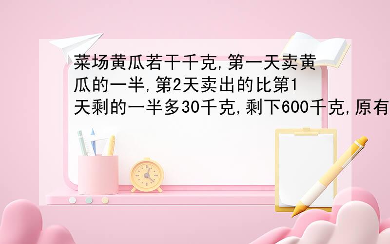 菜场黄瓜若干千克,第一天卖黄瓜的一半,第2天卖出的比第1天剩的一半多30千克,剩下600千克,原有多少不要用方程式,用别的方法.