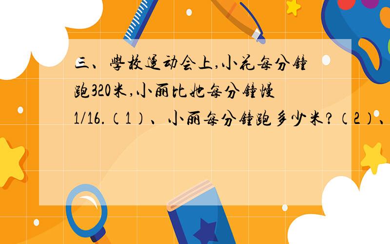 三、学校运动会上,小花每分钟跑320米,小丽比她每分钟慢1/16.（1）、小丽每分钟跑多少米?（2）、如果三、学校运动会上,小花每分钟跑320米,小丽比她每分钟慢1/16.（1）、小丽每分钟跑多少米?