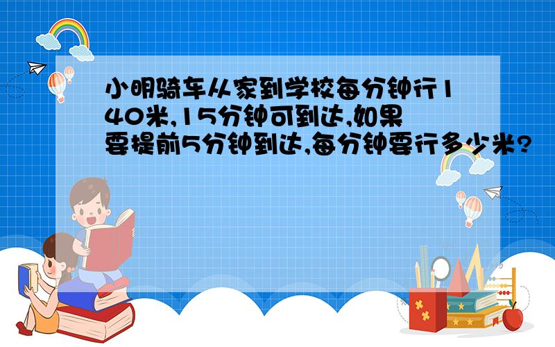 小明骑车从家到学校每分钟行140米,15分钟可到达,如果要提前5分钟到达,每分钟要行多少米?