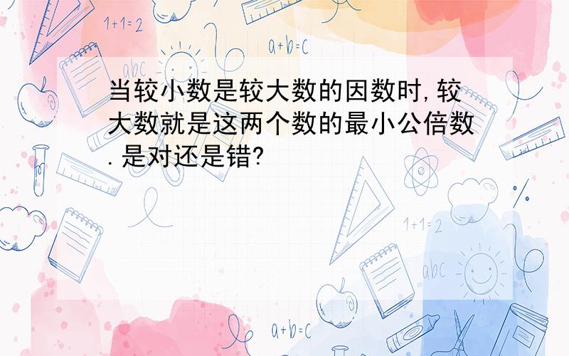 当较小数是较大数的因数时,较大数就是这两个数的最小公倍数.是对还是错?