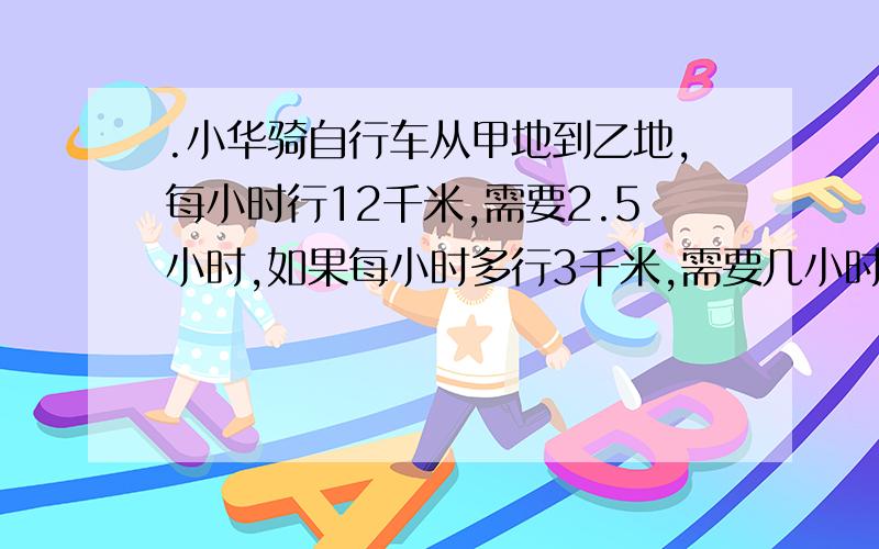 .小华骑自行车从甲地到乙地,每小时行12千米,需要2.5小时,如果每小时多行3千米,需要几小时?