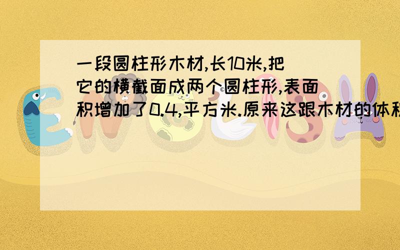 一段圆柱形木材,长10米,把它的横截面成两个圆柱形,表面积增加了0.4,平方米.原来这跟木材的体积是多少立方