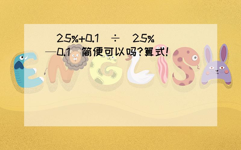 (25%+0.1)÷（25%—0.1）简便可以吗?算式!