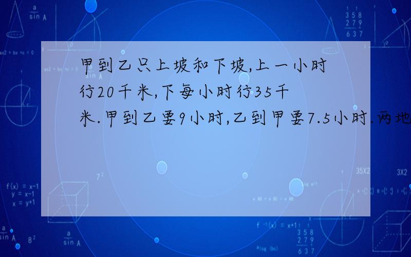 甲到乙只上坡和下坡,上一小时行20千米,下每小时行35千米.甲到乙要9小时,乙到甲要7.5小时.两地相距几千米?