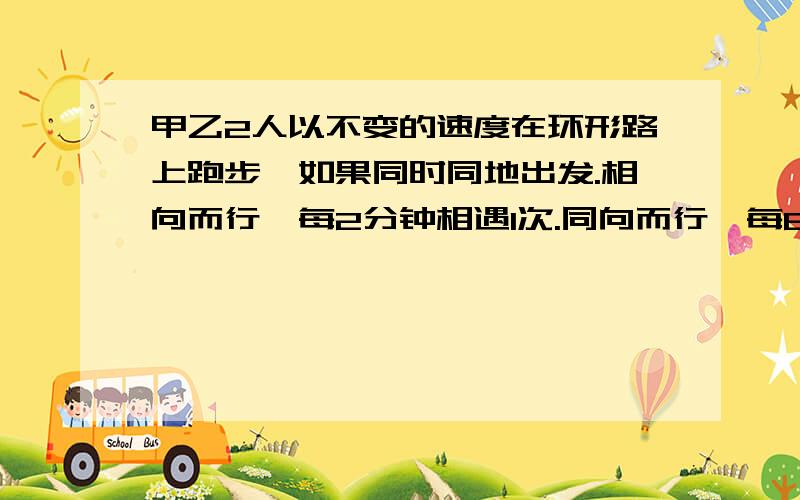 甲乙2人以不变的速度在环形路上跑步,如果同时同地出发.相向而行,每2分钟相遇1次.同向而行,每6分钟相遇一次.已知甲比乙跑的快,甲和乙每分钟各跑多少圈?