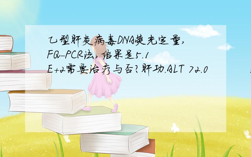 乙型肝炎病毒DNA荧光定量,FQ-PCR法,结果是5.1E+2需要治疗与否?肝功.ALT 72.0           5-45      TBI 30.2         1.7-22.5     DBI 6.0            0-6.0       IBI 24.2         3.0-19.0