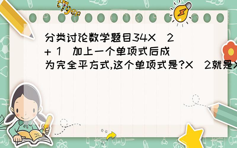 分类讨论数学题目34X^2 + 1  加上一个单项式后成为完全平方式,这个单项式是?X^2就是X的平方