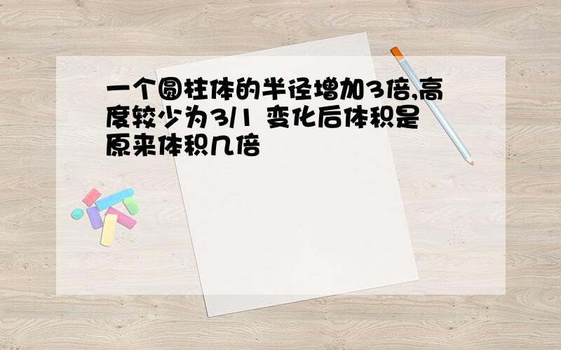 一个圆柱体的半径增加3倍,高度较少为3/1 变化后体积是原来体积几倍