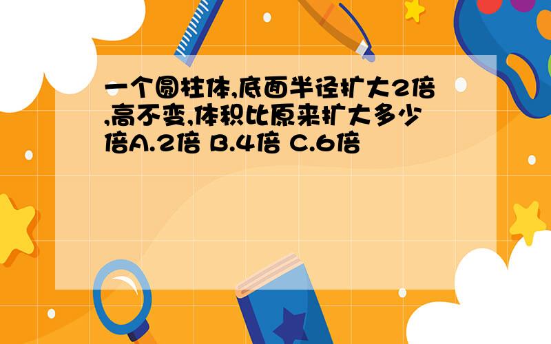 一个圆柱体,底面半径扩大2倍,高不变,体积比原来扩大多少倍A.2倍 B.4倍 C.6倍