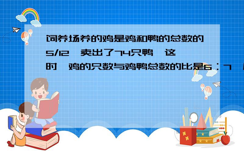 饲养场养的鸡是鸡和鸭的总数的5/12,卖出了74只鸭,这时,鸡的只数与鸡鸭总数的比是6：7,原来有鸡多少只?要算式和图示.