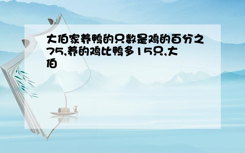 大伯家养鸭的只数是鸡的百分之75,养的鸡比鸭多15只,大伯