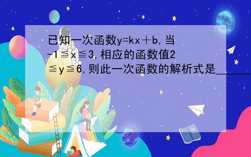 已知一次函数y=kx＋b,当-1≦x≦3,相应的函数值2≦y≦6,则此一次函数的解析式是________（最好有过程或直接给答案,回答着给好评,）