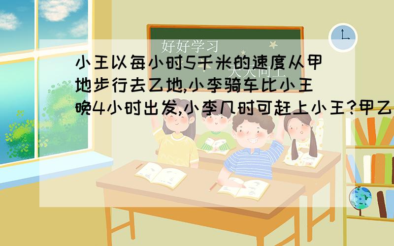 小王以每小时5千米的速度从甲地步行去乙地,小李骑车比小王晚4小时出发,小李几时可赶上小王?甲乙两地相距多少千米?