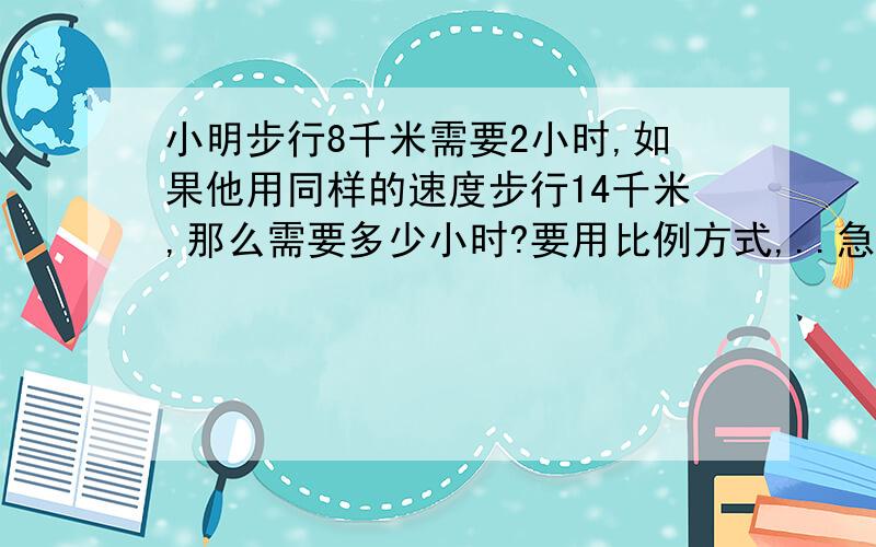 小明步行8千米需要2小时,如果他用同样的速度步行14千米,那么需要多少小时?要用比例方式,..急