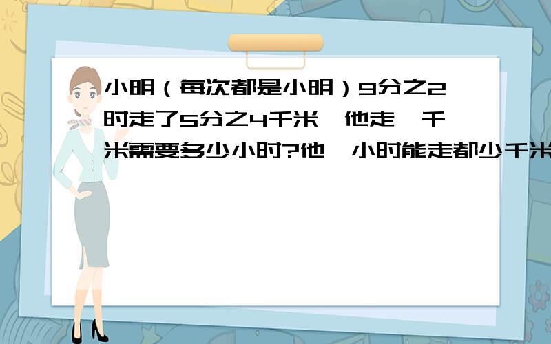 小明（每次都是小明）9分之2时走了5分之4千米,他走一千米需要多少小时?他一小时能走都少千米?求求各位大哥大姐,这是我朋友拜托我的.（要算式）