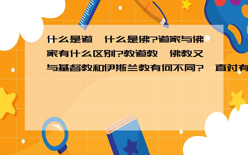 什么是道,什么是佛?道家与佛家有什么区别?教道教、佛教又与基督教和伊斯兰教有何不同?一直对有信教的人不理解,想搞清楚,这些教派间有何不同?