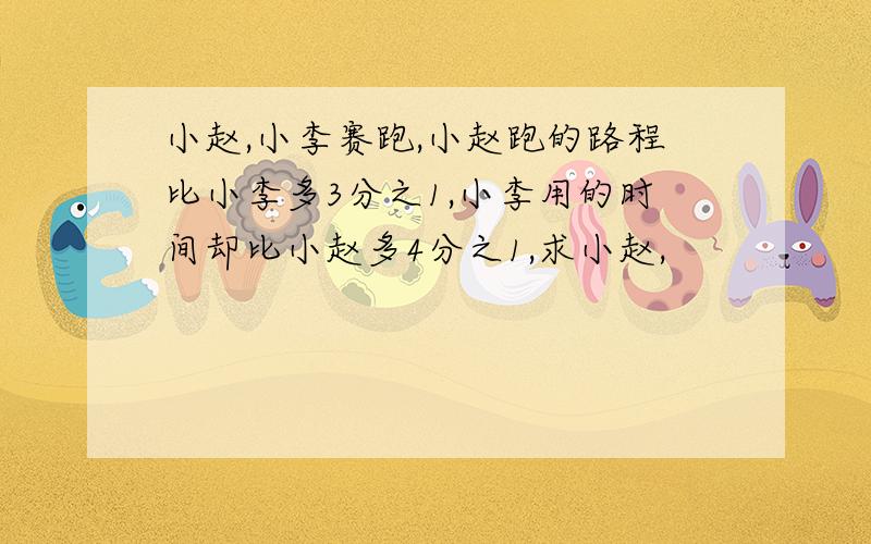 小赵,小李赛跑,小赵跑的路程比小李多3分之1,小李用的时间却比小赵多4分之1,求小赵,