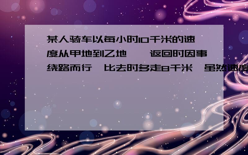 某人骑车以每小时10千米的速度从甲地到乙地,,返回时因事绕路而行,比去时多走8千米,虽然速度增加到了每小时12千米,但比去时多用10分钟,求甲乙两地距离