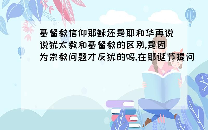 基督教信仰耶稣还是耶和华再说说犹太教和基督教的区别,是因为宗教问题才反犹的吗,在耶诞节提问