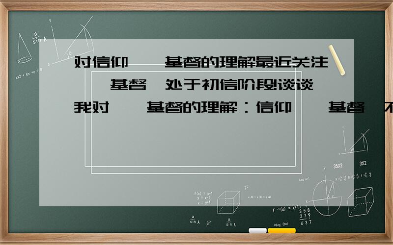 对信仰耶稣基督的理解最近关注耶稣基督,处于初信阶段!谈谈我对耶稣基督的理解：信仰耶稣基督,不是说让你不奋斗,不进取,不努力拼命赚钱,不是让你当苦行僧,不是让你可怜巴巴的愁眉苦脸