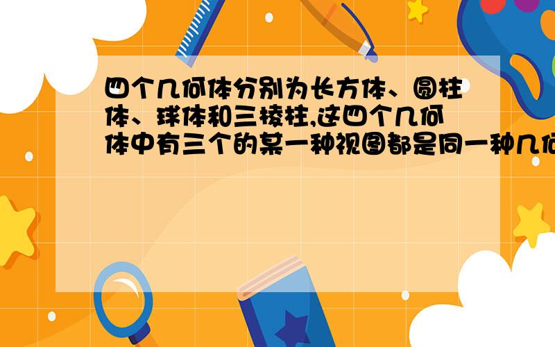 四个几何体分别为长方体、圆柱体、球体和三棱柱,这四个几何体中有三个的某一种视图都是同一种几何图形,四个几何体分别为长方体、圆柱体、球体和三棱柱，这四个几何体中有三个的某