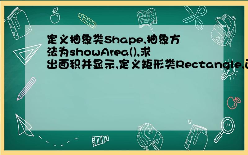 定义抽象类Shape,抽象方法为showArea(),求出面积并显示,定义矩形类Rectangle,正方形类Square,圆类 Circle,根据各自的属性,用showArea方法求出各自的面积,在main方法中构造3个对象,调用showArea方法