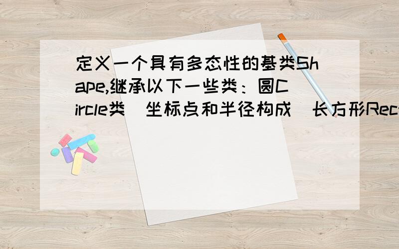 定义一个具有多态性的基类Shape,继承以下一些类：圆Circle类（坐标点和半径构成）长方形Rectangle3.定义一个具有多态性的基类Shape,继承以下一些类：圆Circle类（坐标点和半径构成）,长方形Rect