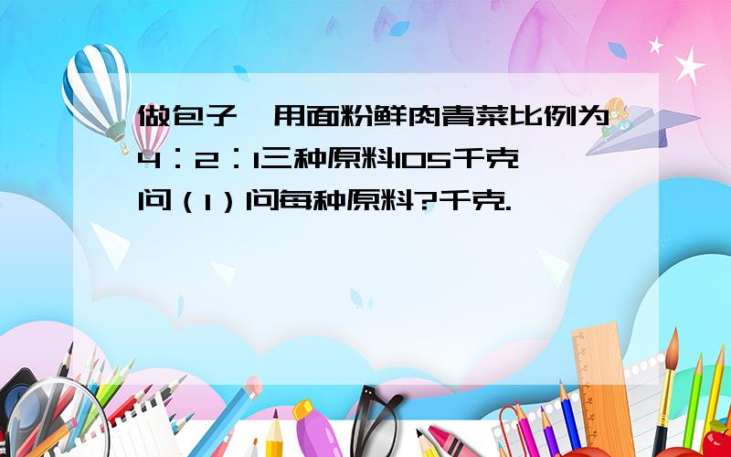 做包子,用面粉鲜肉青菜比例为4：2：1三种原料105千克问（1）问每种原料?千克.