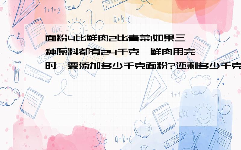 面粉4比鲜肉2比青菜1如果三种原料都有24千克,鲜肉用完时,要添加多少千克面粉?还剩多少千克青菜?不要方程