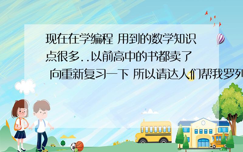 现在在学编程 用到的数学知识点很多..以前高中的书都卖了 向重新复习一下 所以请达人们帮我罗列一下 ..另外懂编程的朋友给我指点一下 我应该重点复习哪些常用的知识点..