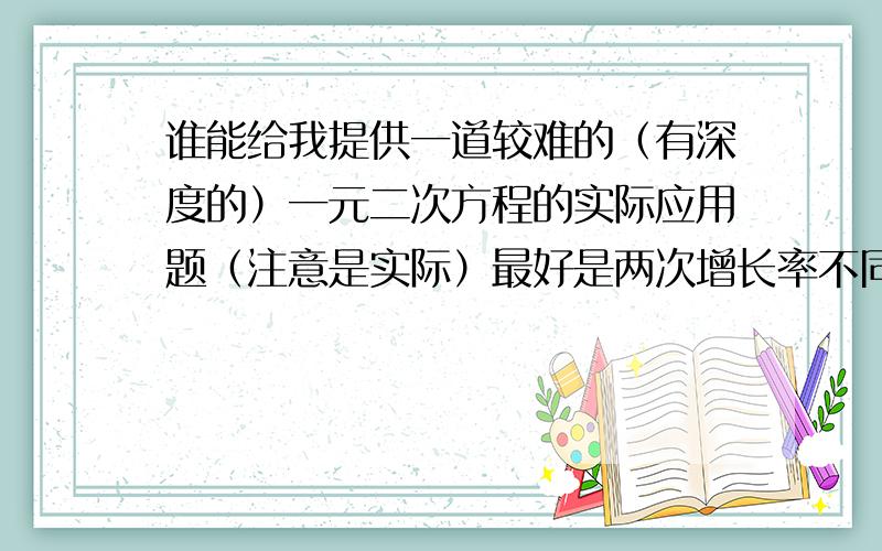 谁能给我提供一道较难的（有深度的）一元二次方程的实际应用题（注意是实际）最好是两次增长率不同的那种题目,另一定要附上答案,如果好的话再给分.