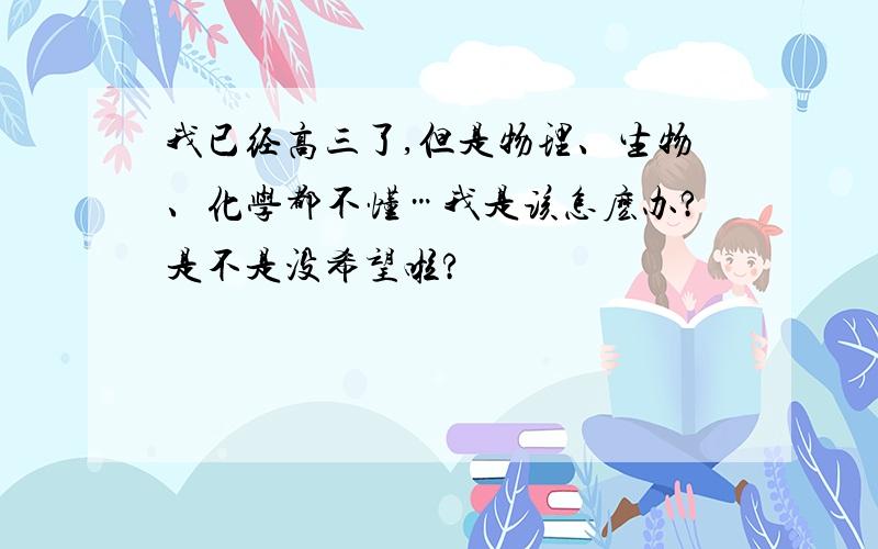 我已经高三了,但是物理、生物、化学都不懂…我是该怎麽办?是不是没希望啦?