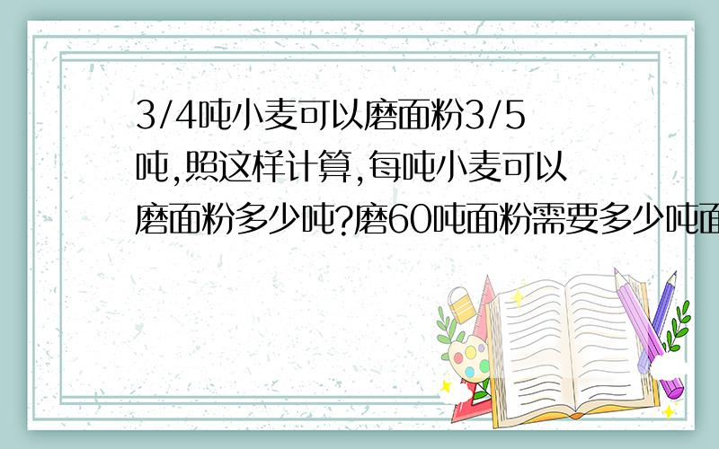 3/4吨小麦可以磨面粉3/5吨,照这样计算,每吨小麦可以磨面粉多少吨?磨60吨面粉需要多少吨面粉? （写算式）