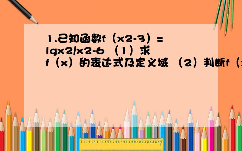 1.已知函数f（x2-3）=lgx2/x2-6 （1）求f（x）的表达式及定义域 （2）判断f（x）的奇偶性2.已知f（x）=a*2^x+a-2/2^x+1(x属于R),若f（x）=-f（x）（1）求实数a的值（2）判断函数的单调性2.是f（-x）=-f（