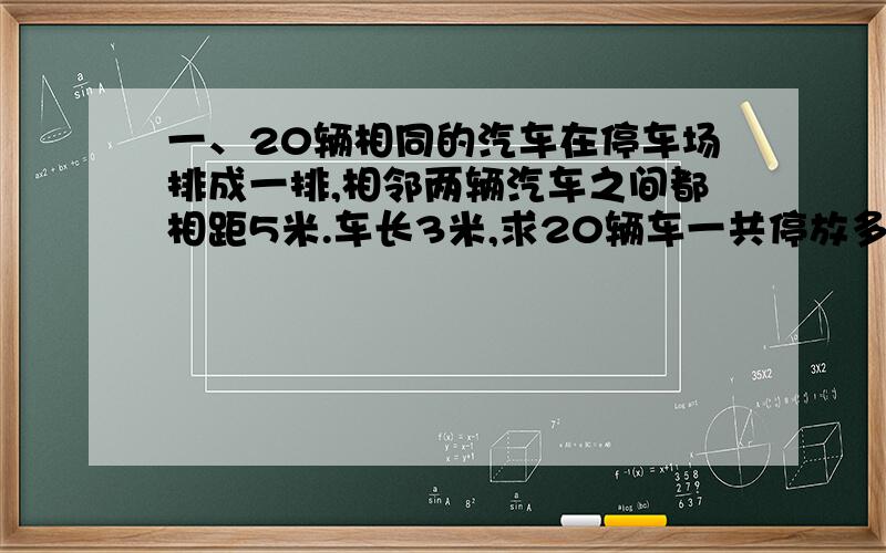 一、20辆相同的汽车在停车场排成一排,相邻两辆汽车之间都相距5米.车长3米,求20辆车一共停放多少米?我的解答时：停了20辆车,但是车的间距是20-1=19辆 车的总长：20辆*3米=60米；间距的总长：