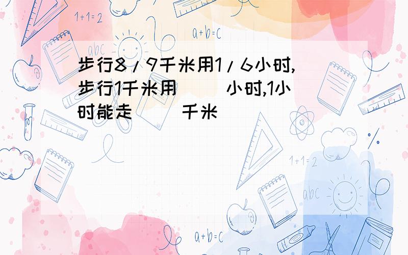 步行8/9千米用1/6小时,步行1千米用（ ）小时,1小时能走（ ）千米